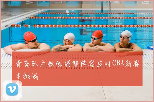 青岛队主教练调整阵容应对CBA新赛季挑战