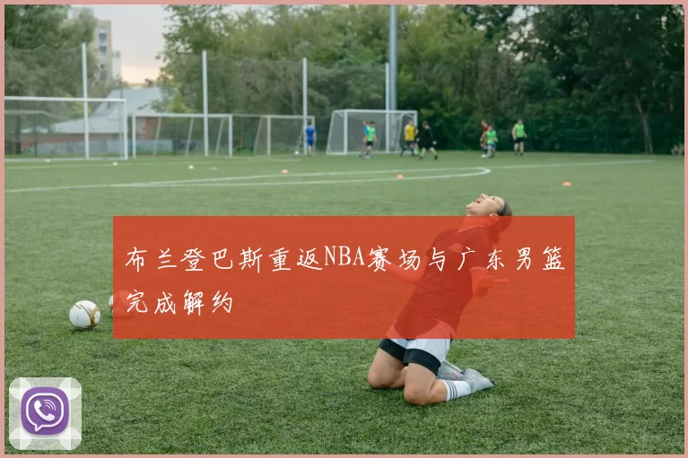 布兰登巴斯重返NBA赛场与广东男篮完成解约