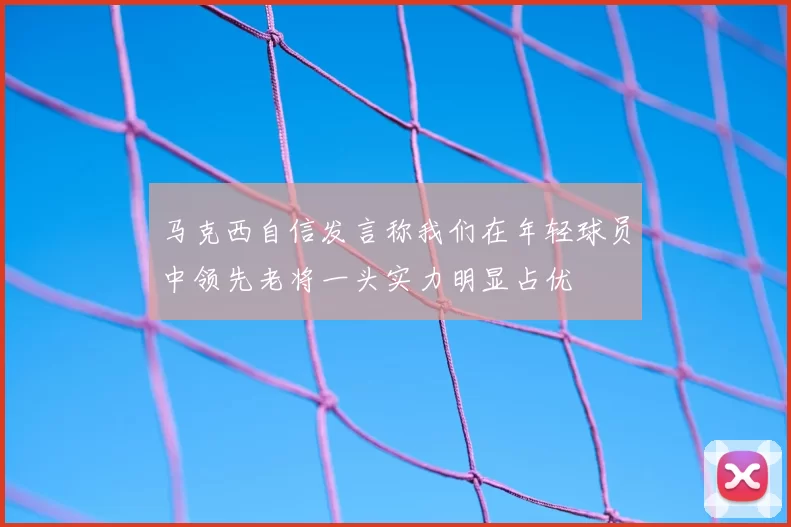 马克西自信发言称我们在年轻球员中领先老将一头实力明显占优
