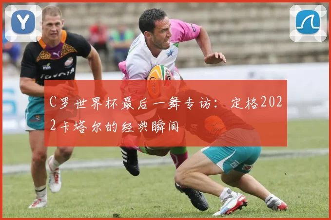 C罗世界杯最后一舞专访:定格2022卡塔尔的经典瞬间
