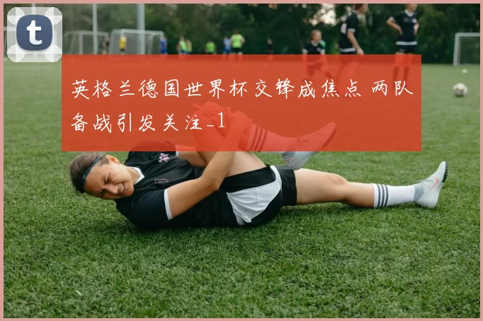 英格兰德国世界杯交锋成焦点 两队备战引发关注_1