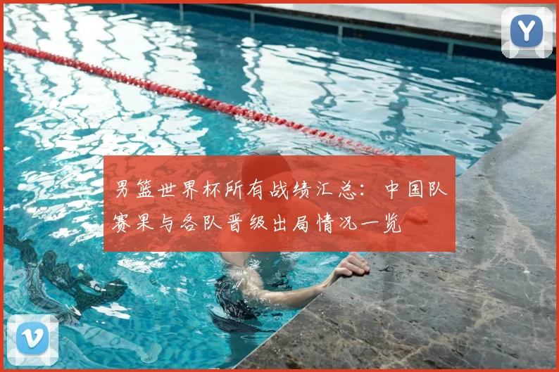 男篮世界杯所有战绩汇总：中国队赛果与各队晋级出局情况一览