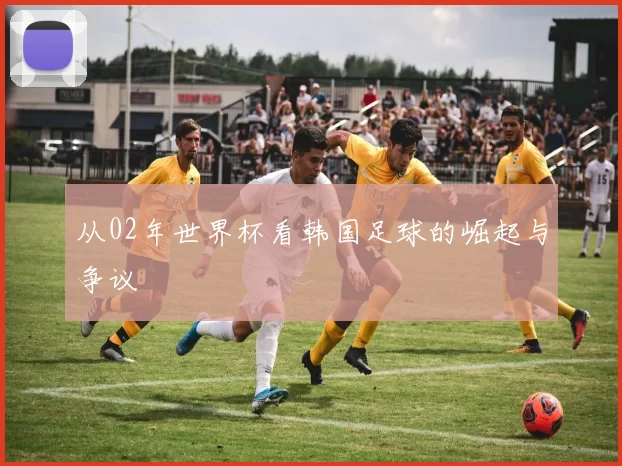 从02年世界杯看韩国足球的崛起与争议
