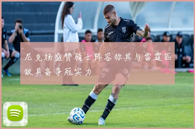 尼克杨盛赞骑士阵容称其与雷霆匹敌具备争冠实力