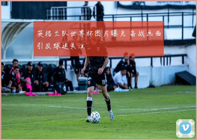 英格兰队世界杯图片曝光 备战画面引发球迷关注