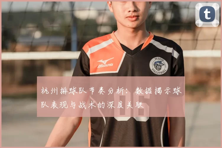 杭州排球队节奏分析:数据揭示球队表现与战术的深度关联