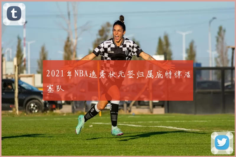 2021年NBA选秀状元签归属底特律活塞队
