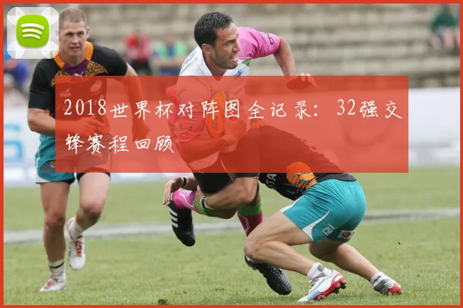 2018世界杯对阵图全记录:32强交锋赛程回顾