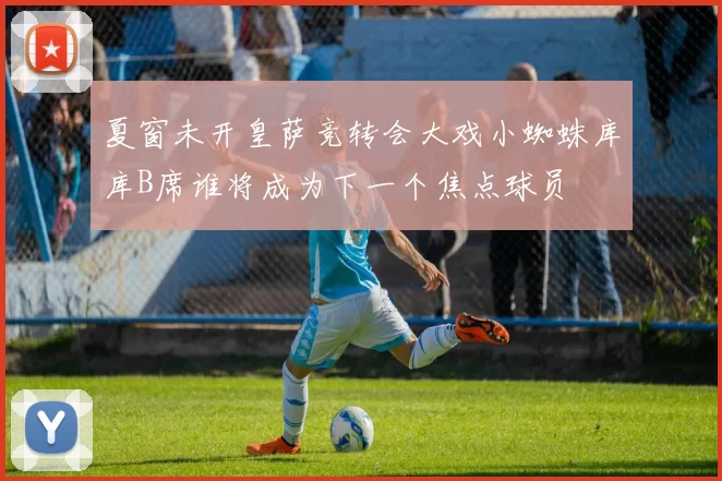 夏窗未开皇萨竞转会大戏小蜘蛛库库B席谁将成为下一个焦点球员