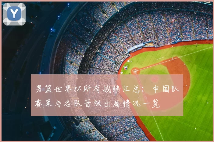 男篮世界杯所有战绩汇总:中国队赛果与各队晋级出局情况一览