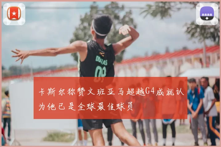 卡斯尔称赞文班亚马超越G4成就认为他已是全球最佳球员