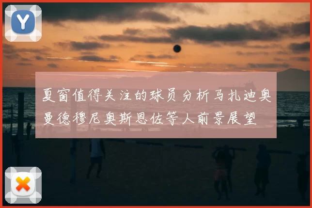 夏窗值得关注的球员分析马扎迪奥曼德穆尼奥斯恩佐等人前景展望