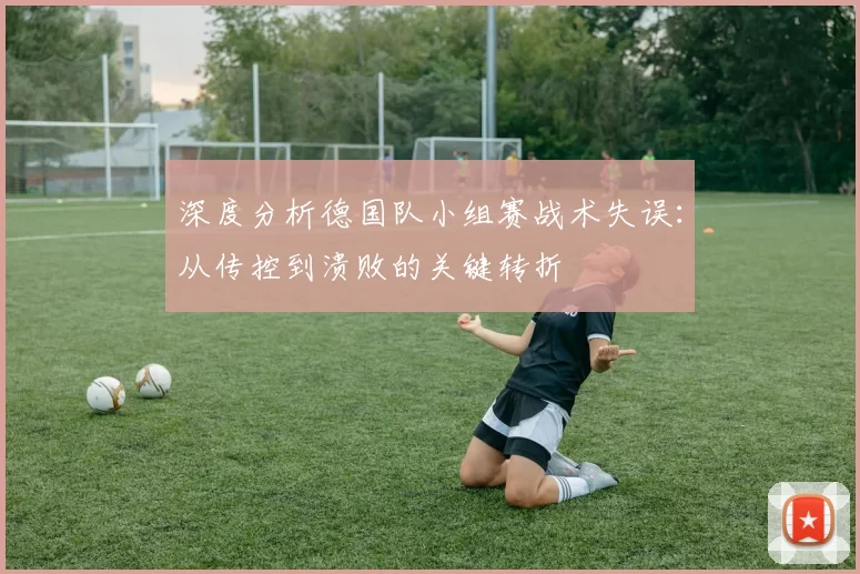 深度分析德国队小组赛战术失误:从传控到溃败的关键转折