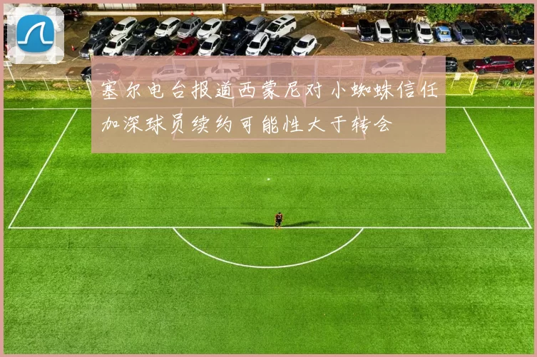 塞尔电台报道西蒙尼对小蜘蛛信任加深球员续约可能性大于转会