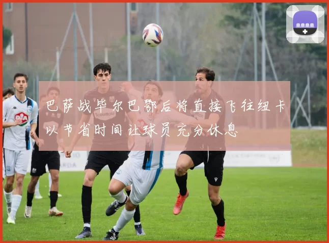 巴萨战毕尔巴鄂后将直接飞往纽卡以节省时间让球员充分休息