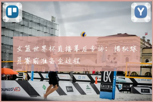 女篮世界杯直播幕后专访:揭秘球员赛前准备全过程