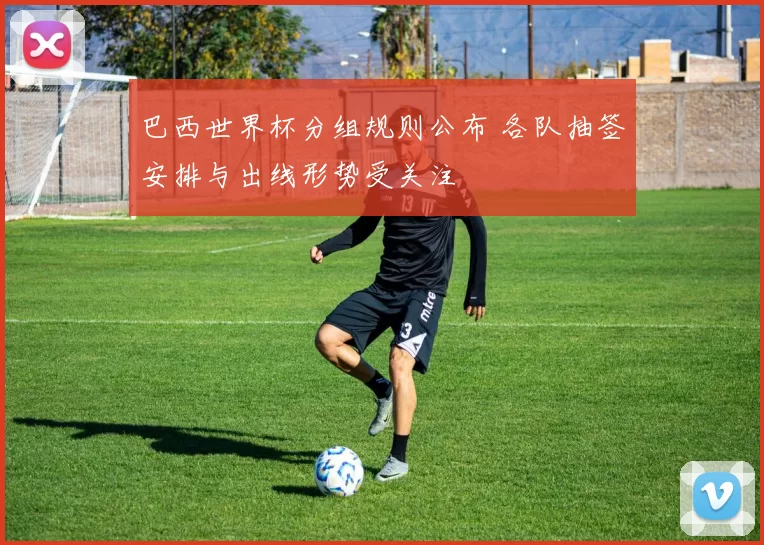 巴西世界杯分组规则公布 各队抽签安排与出线形势受关注
