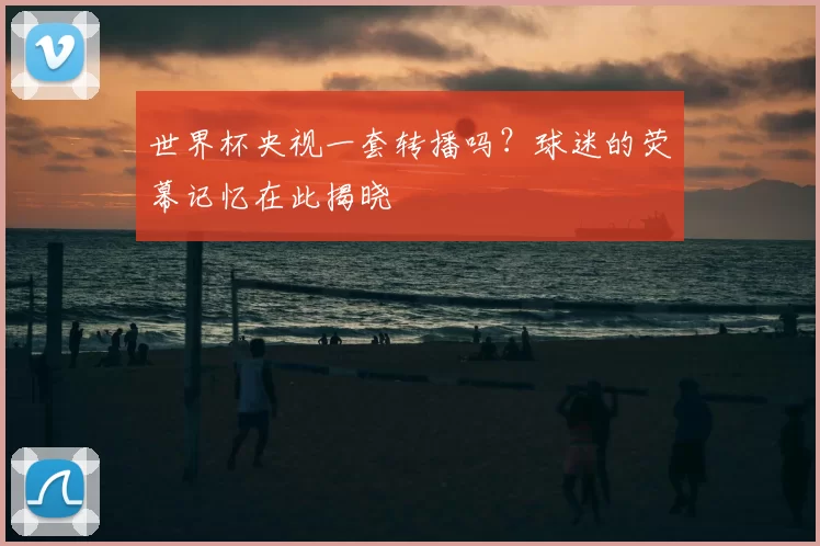 世界杯央视一套转播吗?球迷的荧幕记忆在此揭晓