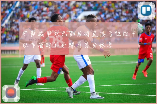 巴萨战毕尔巴鄂后将直接飞往纽卡以节省时间让球员充分休息
