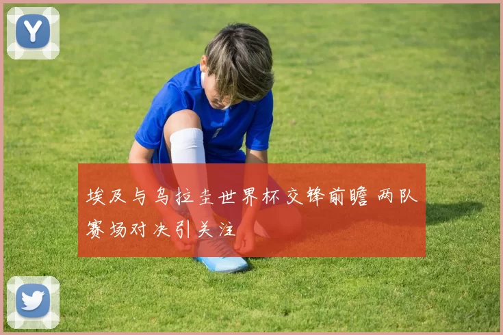 埃及与乌拉圭世界杯交锋前瞻 两队赛场对决引关注