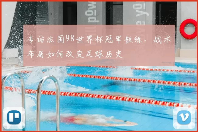 专访法国98世界杯冠军教练,战术布局如何改变足球历史