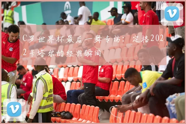 C罗世界杯最后一舞专访:定格2022卡塔尔的经典瞬间