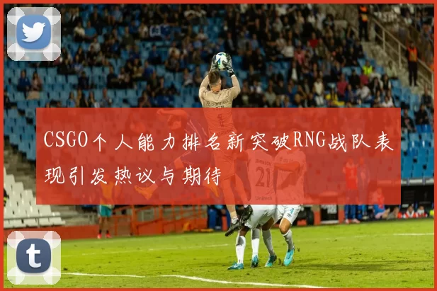 CSGO个人能力排名新突破RNG战队表现引发热议与期待