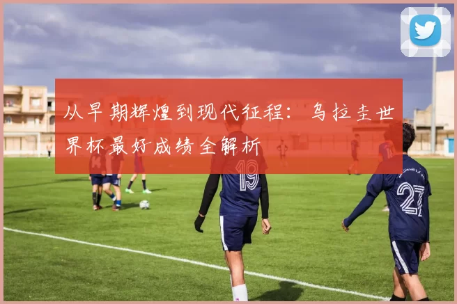 从早期辉煌到现代征程:乌拉圭世界杯最好成绩全解析