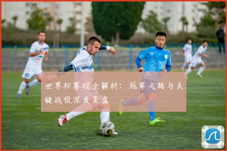 世界杯赛程全解析:冠军之路与关键战役深度复盘