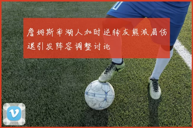 詹姆斯率湖人加时逆转灰熊浓眉伤退引发阵容调整讨论