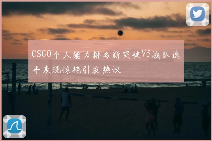CSGO个人能力排名新突破V5战队选手表现惊艳引发热议