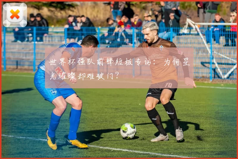 世界杯强队前锋短板专访：为何星光璀璨却难破门？