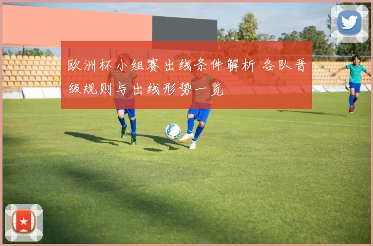 欧洲杯小组赛出线条件解析 各队晋级规则与出线形势一览