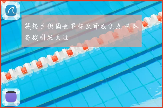 英格兰德国世界杯交锋成焦点 两队备战引发关注