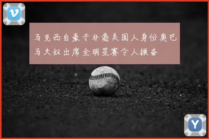 马克西自豪于非裔美国人身份奥巴马夫妇出席全明星赛令人振奋
