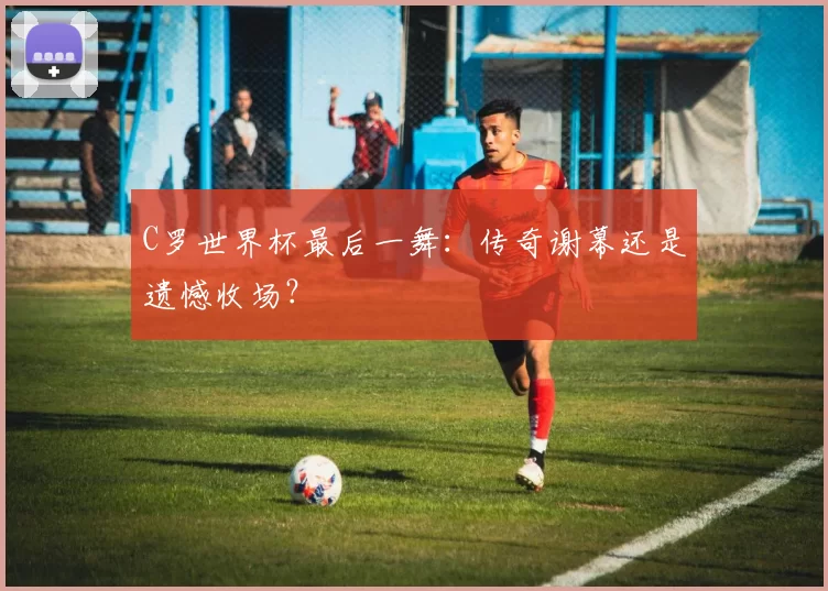 C罗世界杯最后一舞:传奇谢幕还是遗憾收场?