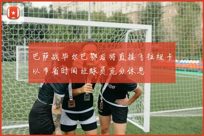 巴萨战毕尔巴鄂后将直接飞往纽卡以节省时间让球员充分休息