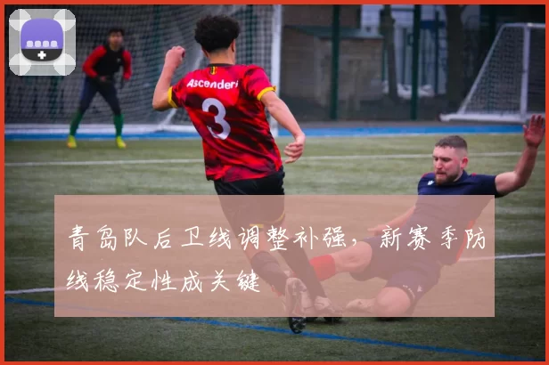 青岛队后卫线调整补强，新赛季防线稳定性成关键