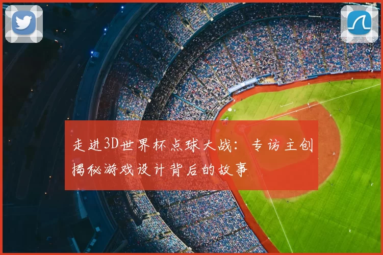 走进3D世界杯点球大战:专访主创揭秘游戏设计背后的故事