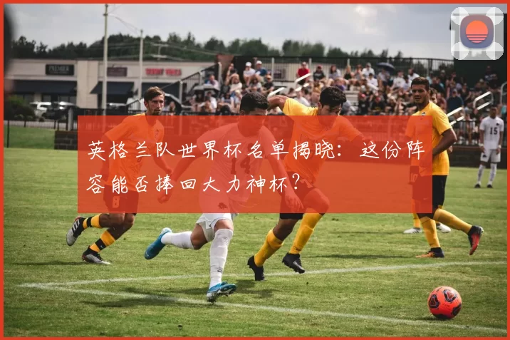 英格兰队世界杯名单揭晓:这份阵容能否捧回大力神杯?