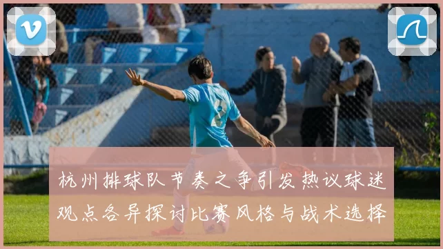 杭州排球队节奏之争引发热议球迷观点各异探讨比赛风格与战术选择