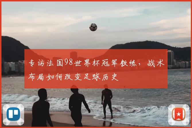 专访法国98世界杯冠军教练,战术布局如何改变足球历史