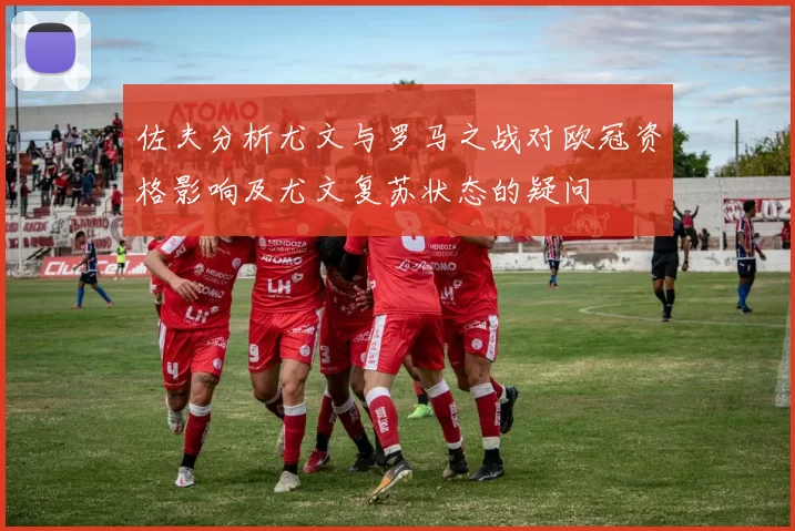 佐夫分析尤文与罗马之战对欧冠资格影响及尤文复苏状态的疑问